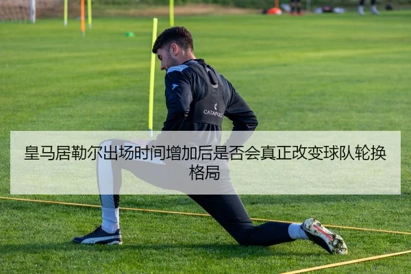 皇马居勒尔出场时间增加后是否会真正改变球队轮换格局