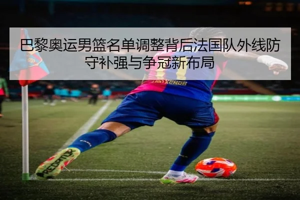 巴黎奥运男篮名单调整背后法国队外线防守补强与争冠新布局